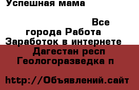  Успешная мама                                                                 - Все города Работа » Заработок в интернете   . Дагестан респ.,Геологоразведка п.